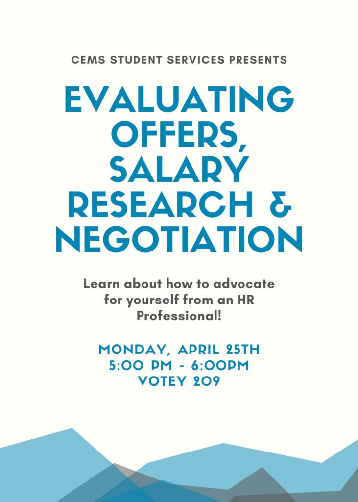 CEMS Student Services Presents Evaluating Offers, Salary Research & Negotiation. Learn about how to advocate for yourself from an HR Professional! Monday, April 25th 5:00 pm -6:00 pm Votey 209